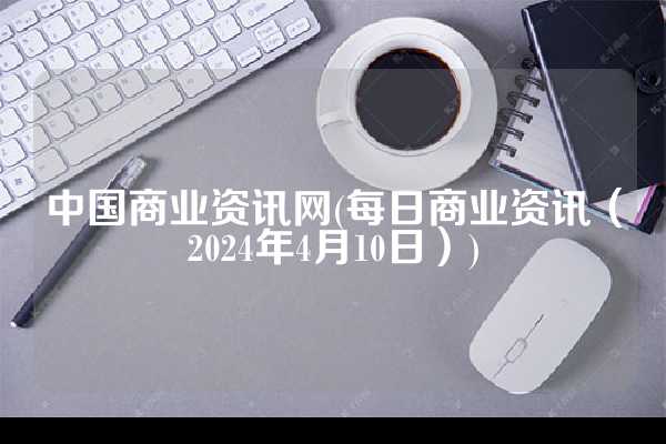 中国商业资讯网(每日商业资讯（2024年4月10日）)